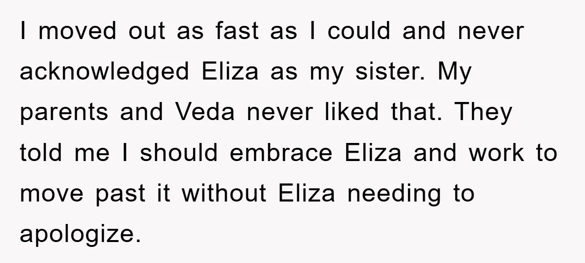I moved out as fast as I could and never acknowledged Eliza as my sister. My parents and Veda never liked that. They told me I should embrace Eliza and...