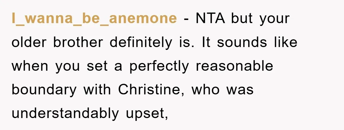 I_wanna_be_anemone − NTA but your older brother definitely is. It sounds like when you set a perfectly reasonable boundary with Christine, who was understandably upset,