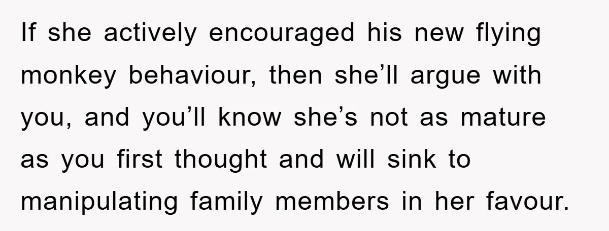 If she actively encouraged his new flying monkey behaviour, then she’ll argue with you, and you’ll know she’s not as mature as you first thought and will sink to manipulating...