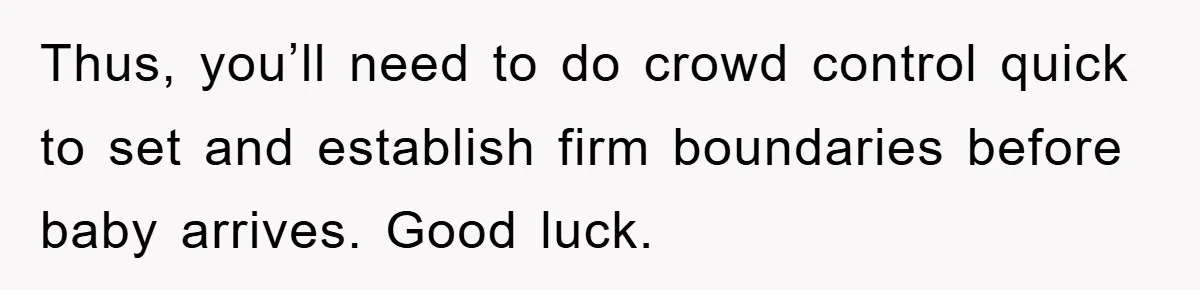 Thus, you’ll need to do crowd control quick to set and establish firm boundaries before baby arrives. Good luck.