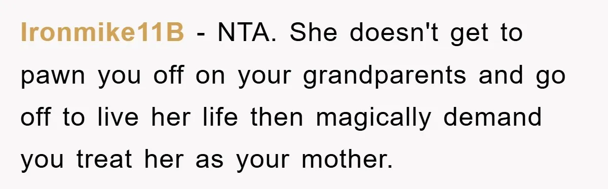 Ironmike11B − NTA. She doesn't get to pawn you off on your grandparents and go off to live her life then magically demand you treat her as your mother.