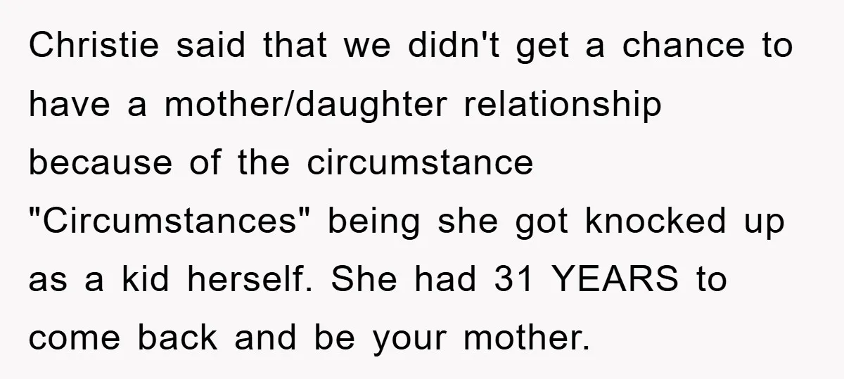 Christie said that we didn't get a chance to have a mother/daughter relationship because of the circumstance "Circumstances" being she got knocked up as a kid herself. She had 31...