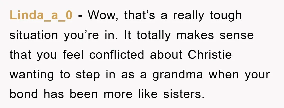 Linda_a_0 − Wow, that’s a really tough situation you’re in. It totally makes sense that you feel conflicted about Christie wanting to step in as a grandma when your bond...