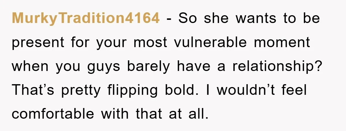 MurkyTradition4164 − So she wants to be present for your most vulnerable moment when you guys barely have a relationship? That’s pretty flipping bold. I wouldn’t feel comfortable with that...