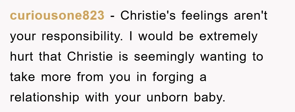 curiousone823 − Christie's feelings aren't your responsibility. I would be extremely hurt that Christie is seemingly wanting to take more from you in forging a relationship with your unborn baby.