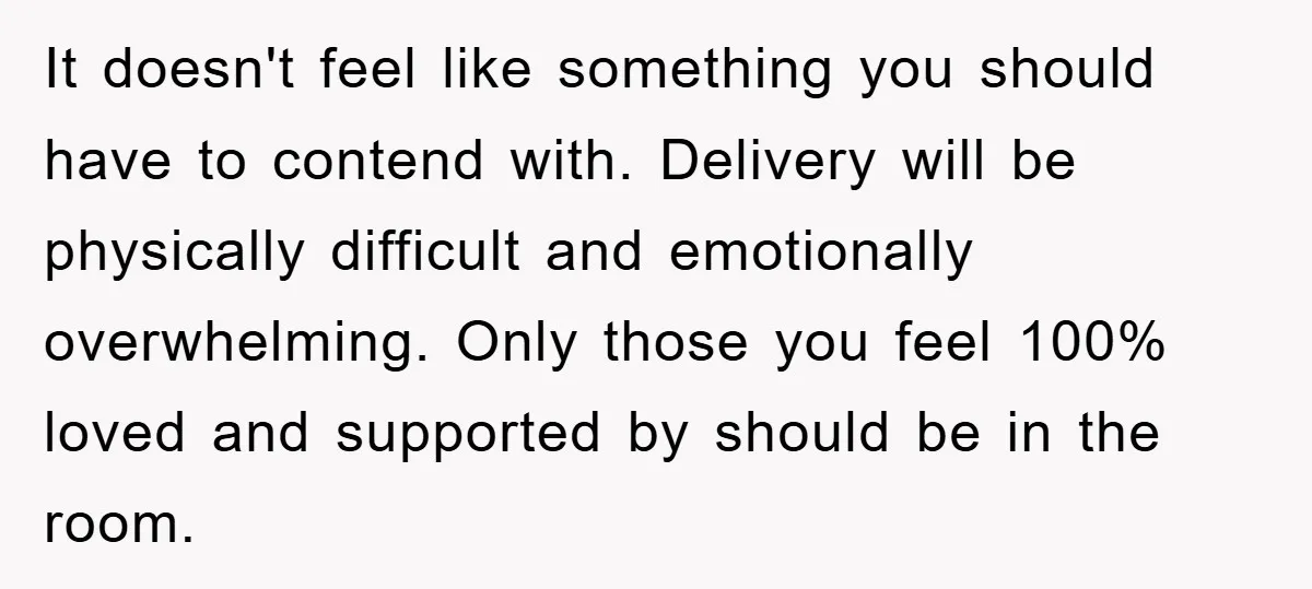 It doesn't feel like something you should have to contend with. Delivery will be physically difficult and emotionally overwhelming. Only those you feel 100% loved and supported by should be...