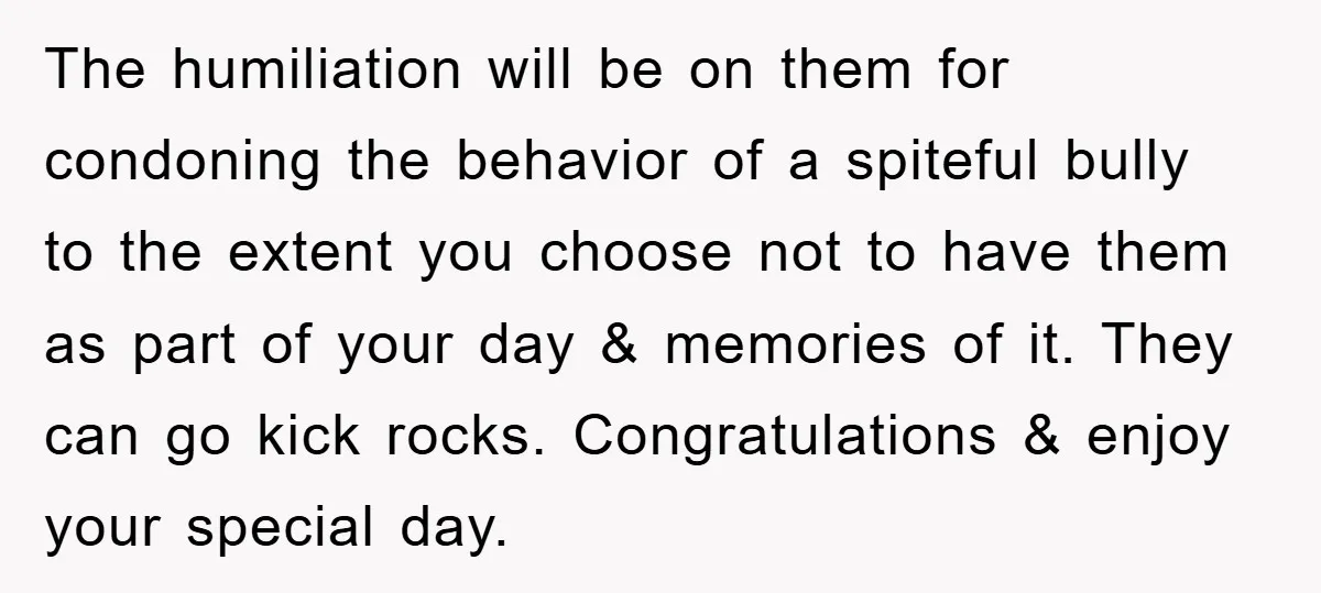 The humiliation will be on them for condoning the behavior of a spiteful bully to the extent you choose not to have them as part of your day & memories...