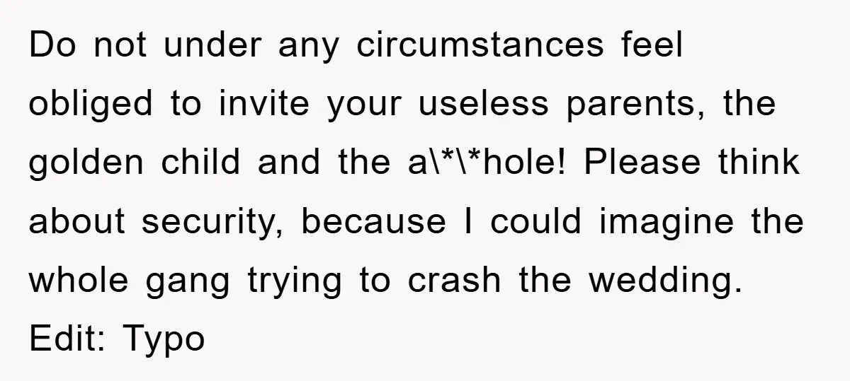 Do not under any circumstances feel obliged to invite your useless parents, the golden child and the a\*\*hole! Please think about security, because I could imagine the whole gang trying...