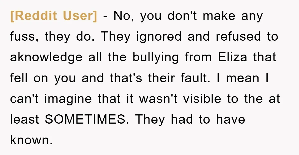 [Reddit User] − No, you don't make any fuss, they do. They ignored and refused to aknowledge all the bullying from Eliza that fell on you and that's their fault....