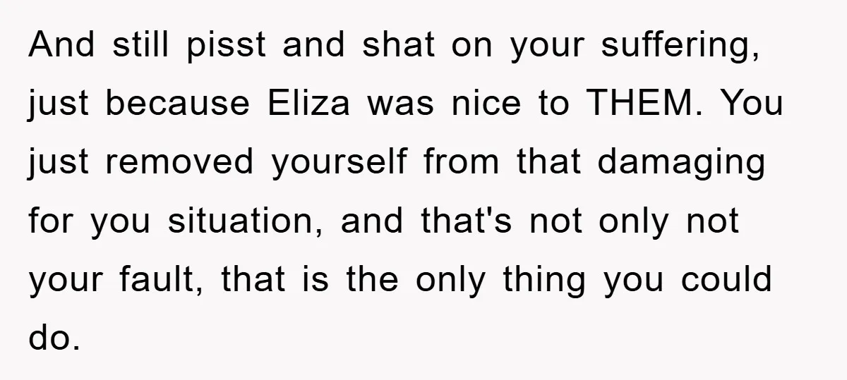And still pisst and shat on your suffering, just because Eliza was nice to THEM. You just removed yourself from that damaging for you situation, and that's not only not...