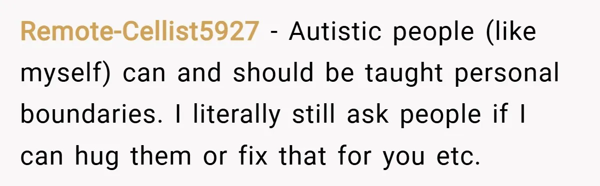 Remote-Cellist5927 − Autistic people (like myself) can and should be taught personal boundaries. I literally still ask people if I can hug them or fix that for you etc.