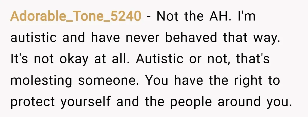 Adorable_Tone_5240 − Not the AH. I'm autistic and have never behaved that way. It's not okay at all. Autistic or not, that's molesting someone. You have the right to protect...