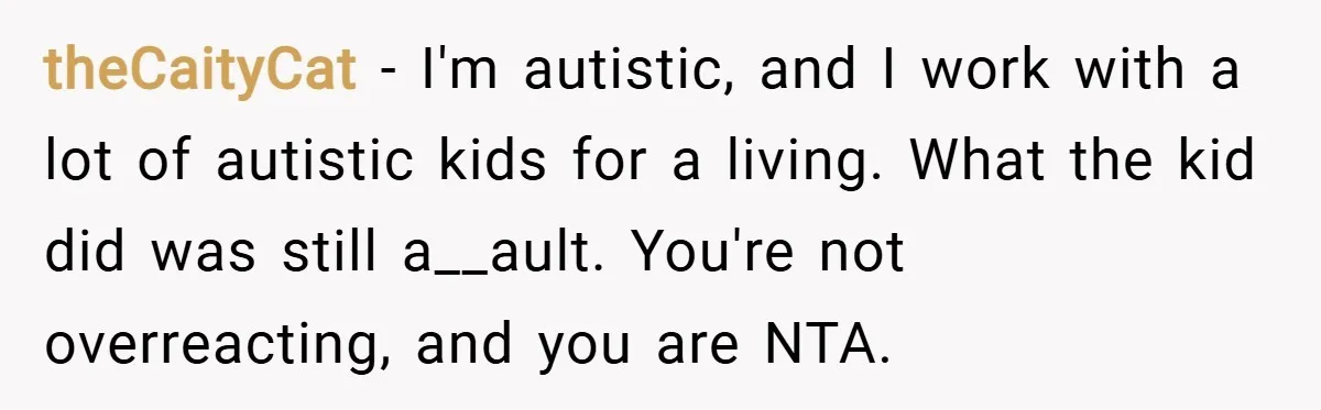 theCaityCat − I'm autistic, and I work with a lot of autistic kids for a living. What the kid did was still a__ault. You're not overreacting, and you are NTA.