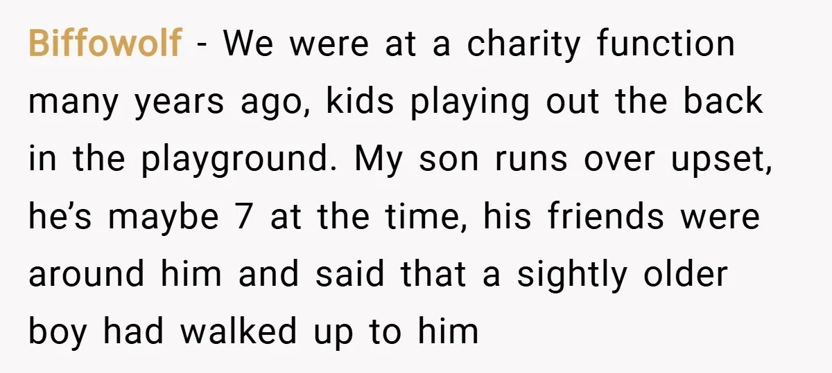 Biffowolf − We were at a charity function many years ago, kids playing out the back in the playground. My son runs over upset, he’s maybe 7 at the time,...