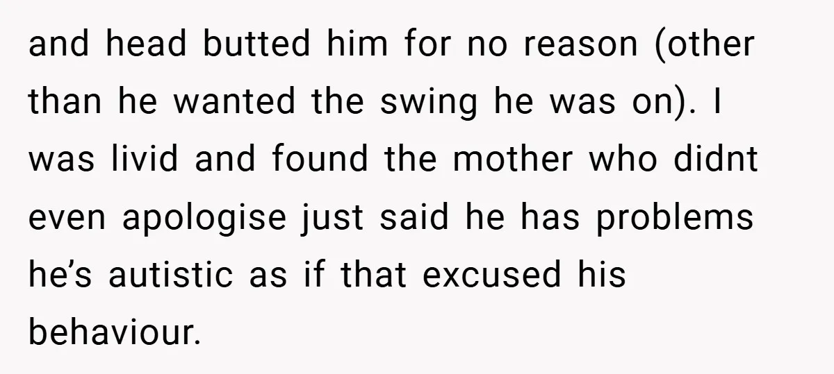 and head butted him for no reason (other than he wanted the swing he was on). I was livid and found the mother who didnt even apologise just said he...