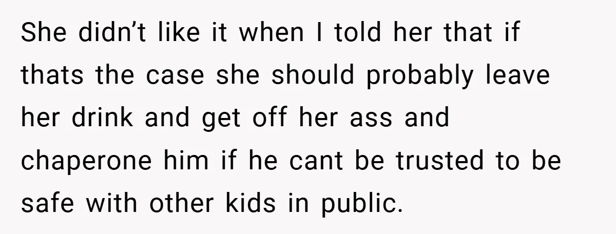 She didn’t like it when I told her that if thats the case she should probably leave her drink and get off her ass and chaperone him if he cant...