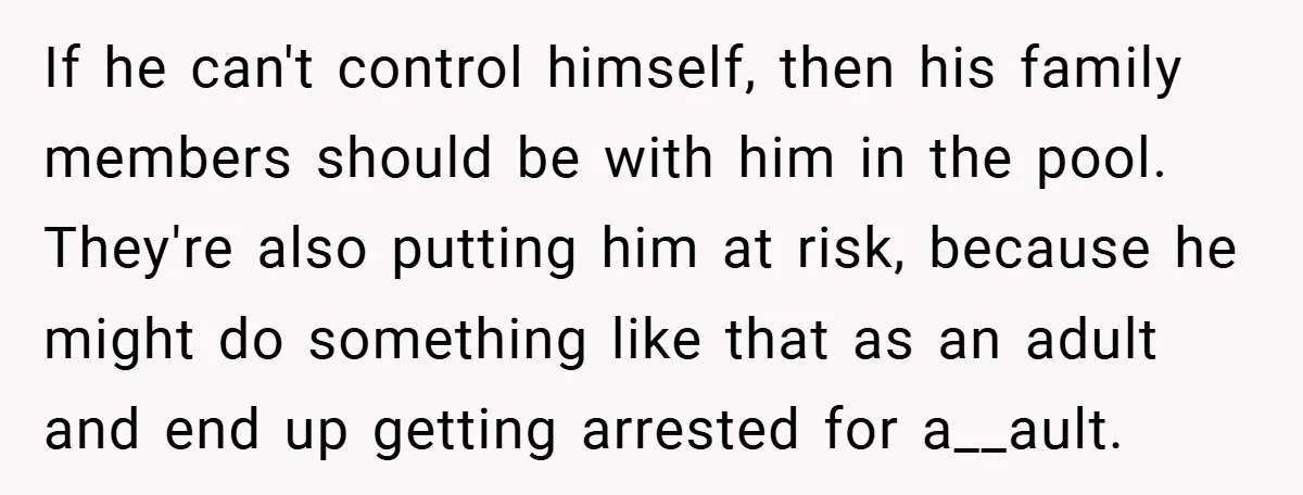 If he can't control himself, then his family members should be with him in the pool. They're also putting him at risk, because he might do something like that as...