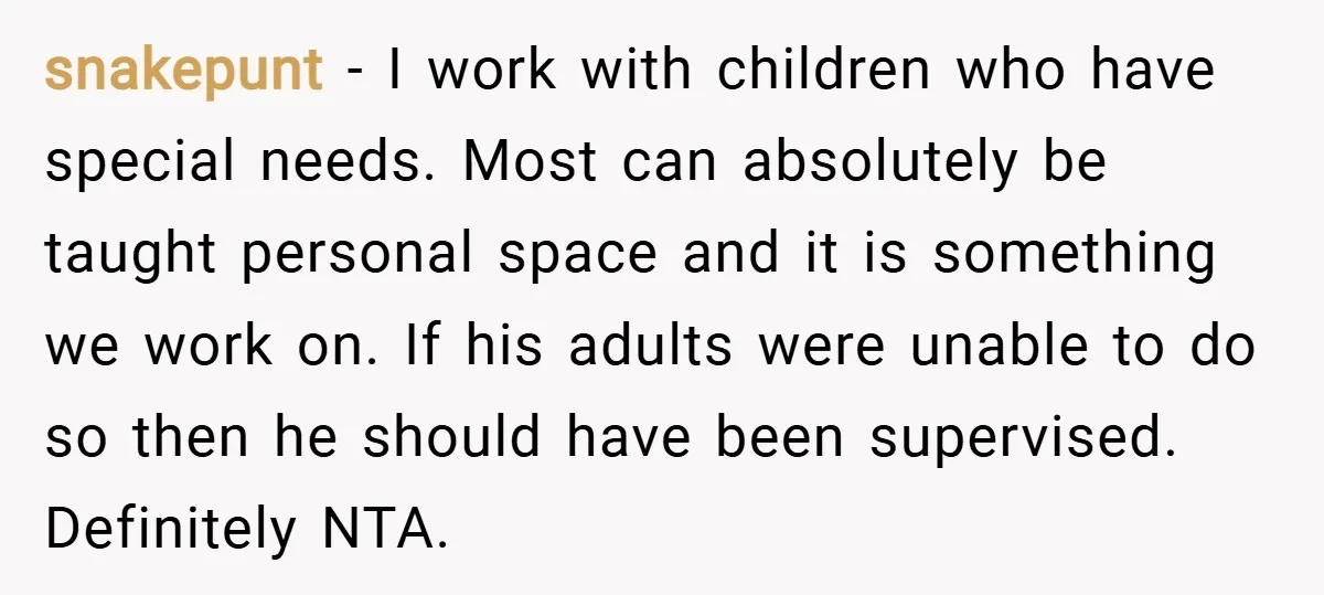 snakepunt − I work with children who have special needs. Most can absolutely be taught personal space and it is something we work on. If his adults were unable to...