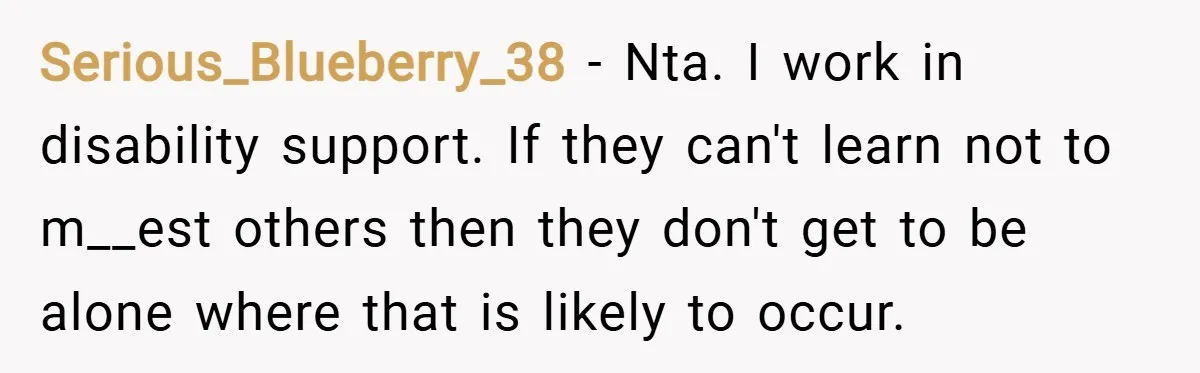 Serious_Blueberry_38 − Nta. I work in disability support. If they can't learn not to m__est others then they don't get to be alone where that is likely to occur.