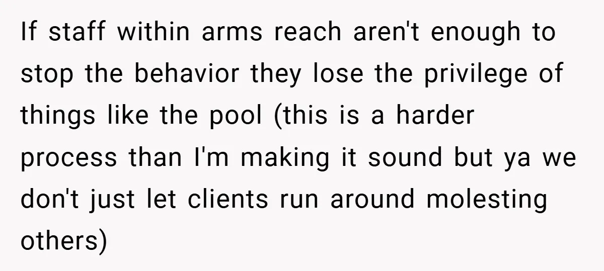 If staff within arms reach aren't enough to stop the behavior they lose the privilege of things like the pool (this is a harder process than I'm making it sound...