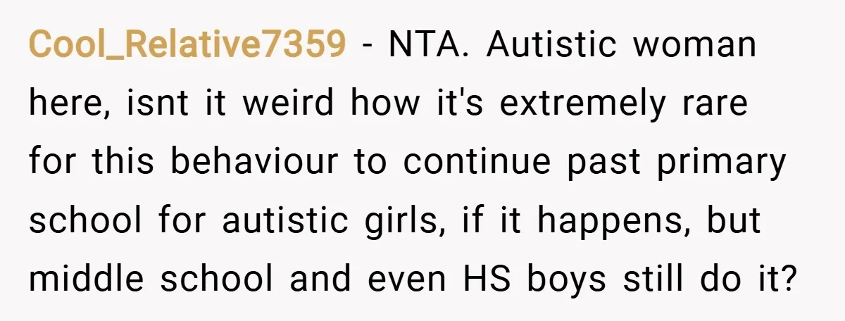 Cool_Relative7359 − NTA. Autistic woman here, isnt it weird how it's extremely rare for this behaviour to continue past primary school for autistic girls, if it happens, but middle school...