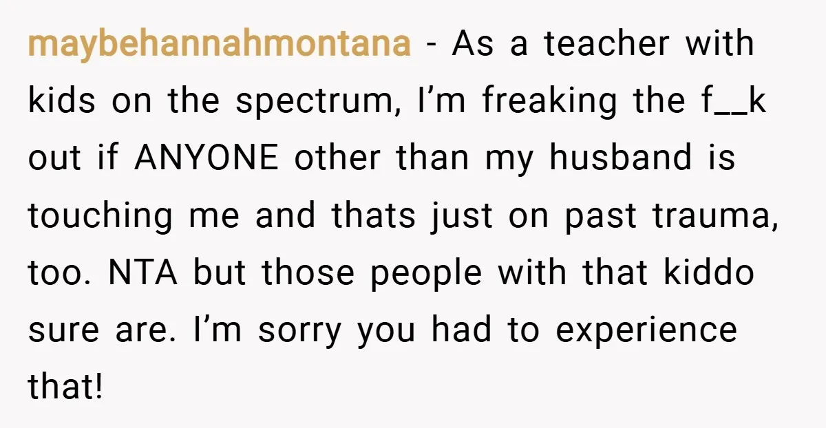 maybehannahmontana − As a teacher with kids on the spectrum, I’m freaking the f__k out if ANYONE other than my husband is touching me and thats just on past trauma,...