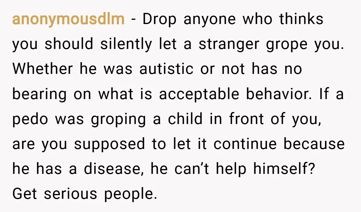 anonymousdlm − Drop anyone who thinks you should silently let a stranger grope you. Whether he was autistic or not has no bearing on what is acceptable behavior. If a...