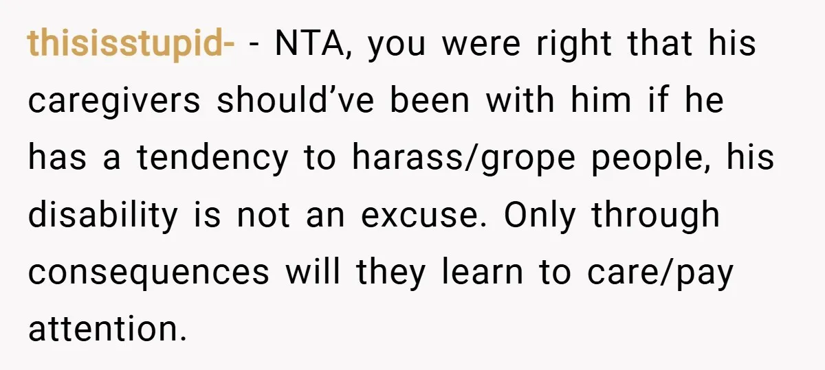 thisisstupid- − NTA, you were right that his caregivers should’ve been with him if he has a tendency to harass/grope people, his disability is not an excuse. Only through consequences...