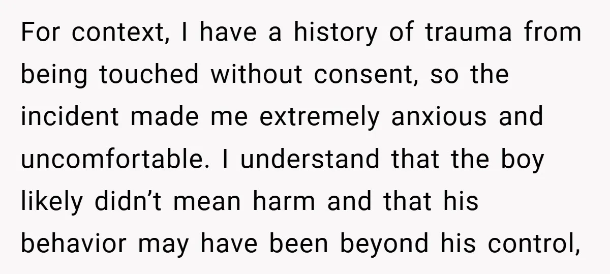 For context, I have a history of trauma from being touched without consent, so the incident made me extremely anxious and uncomfortable. I understand that the boy likely didn’t mean...