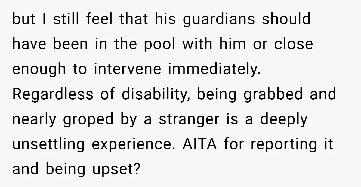 but I still feel that his guardians should have been in the pool with him or close enough to intervene immediately. Regardless of disability, being grabbed and nearly groped by...