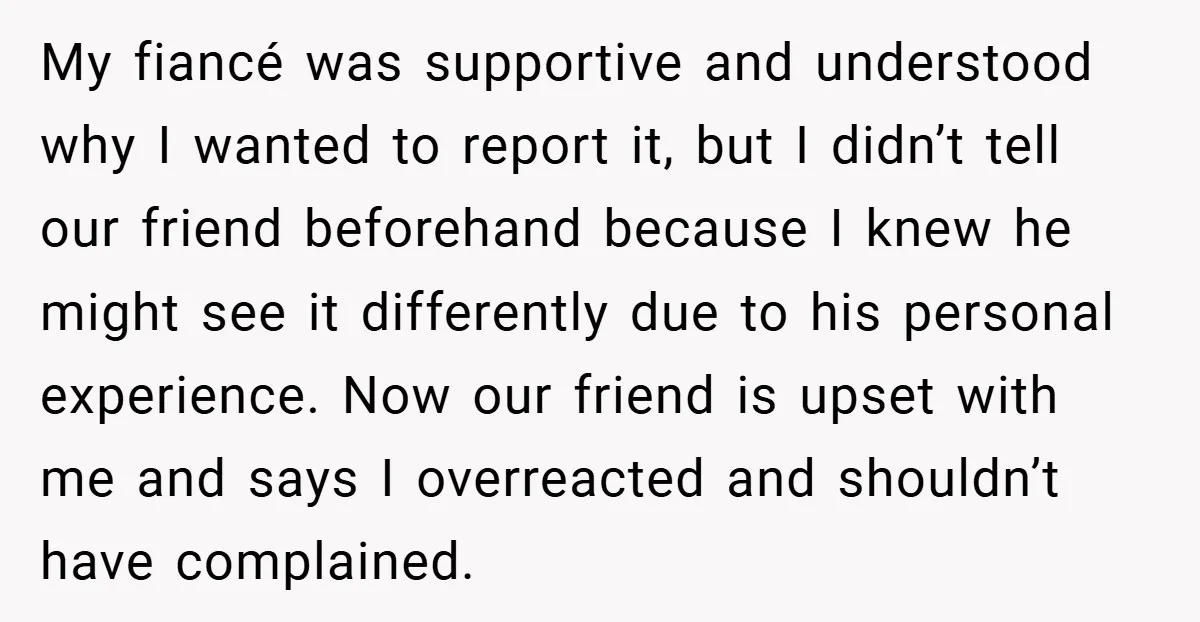 My fiancé was supportive and understood why I wanted to report it, but I didn’t tell our friend beforehand because I knew he might see it differently due to his...