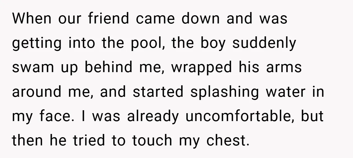 When our friend came down and was getting into the pool, the boy suddenly swam up behind me, wrapped his arms around me, and started splashing water in my face....
