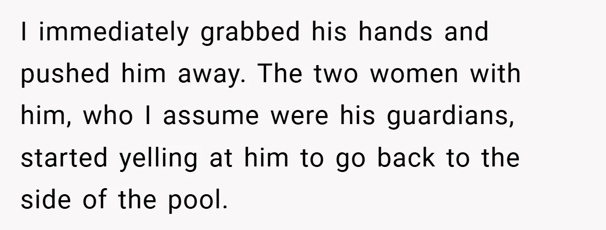 I immediately grabbed his hands and pushed him away. The two women with him, who I assume were his guardians, started yelling at him to go back to the side...