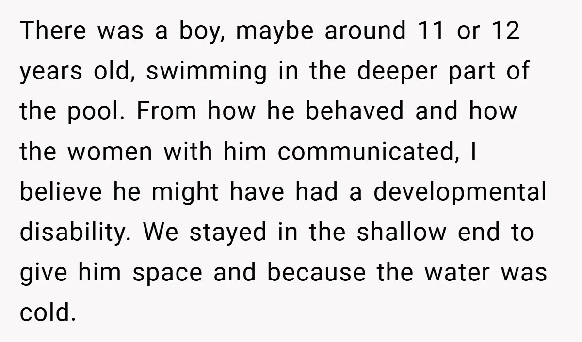 There was a boy, maybe around 11 or 12 years old, swimming in the deeper part of the pool. From how he behaved and how the women with him communicated,...
