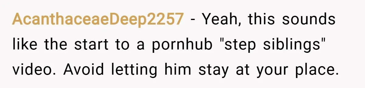 AcanthaceaeDeep2257 − Yeah, this sounds like the start to a pornhub "step siblings" video. Avoid letting him stay at your place.