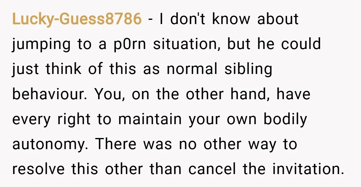 Lucky-Guess8786 − I don't know about jumping to a p0rn situation, but he could just think of this as normal sibling behaviour. You, on the other hand, have every right...