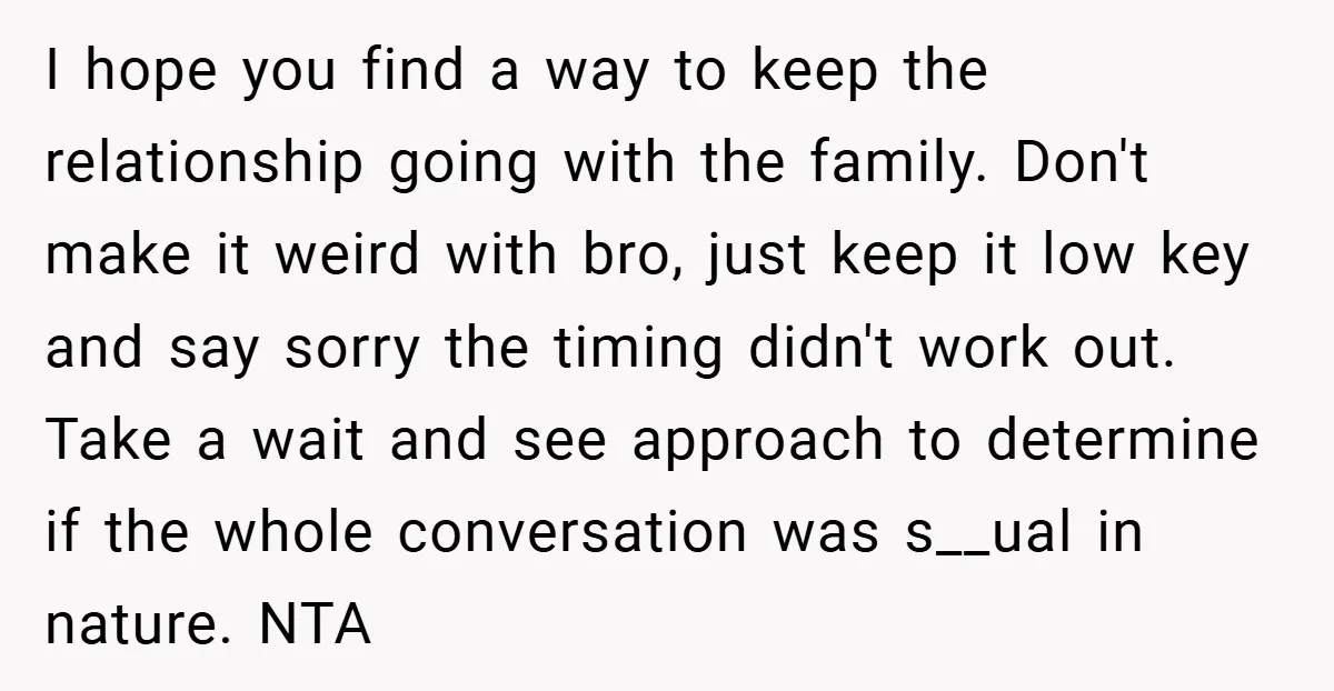 I hope you find a way to keep the relationship going with the family. Don't make it weird with bro, just keep it low key and say sorry the timing...