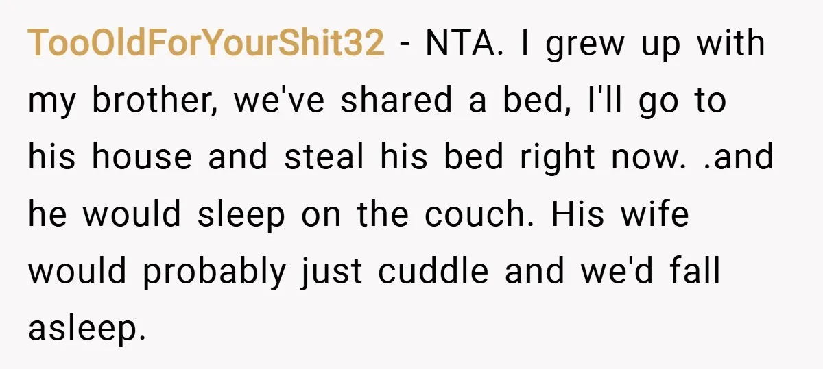 TooOldForYourShit32 − NTA. I grew up with my brother, we've shared a bed, I'll go to his house and steal his bed right now. .and he would sleep on the...