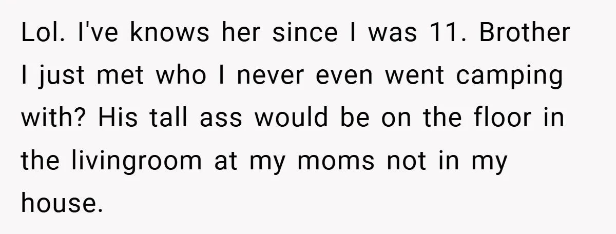 Lol. I've knows her since I was 11. Brother I just met who I never even went camping with? His tall ass would be on the floor in the livingroom...