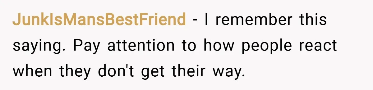 JunkIsMansBestFriend − I remember this saying. Pay attention to how people react when they don't get their way.