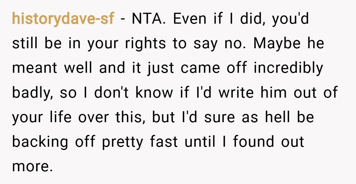 historydave-sf − NTA. Even if I did, you'd still be in your rights to say no. Maybe he meant well and it just came off incredibly badly, so I don't...