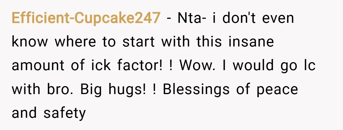 Efficient-Cupcake247 − Nta- i don't even know where to start with this insane amount of ick factor! ! Wow. I would go lc with bro. Big hugs! ! Blessings of...