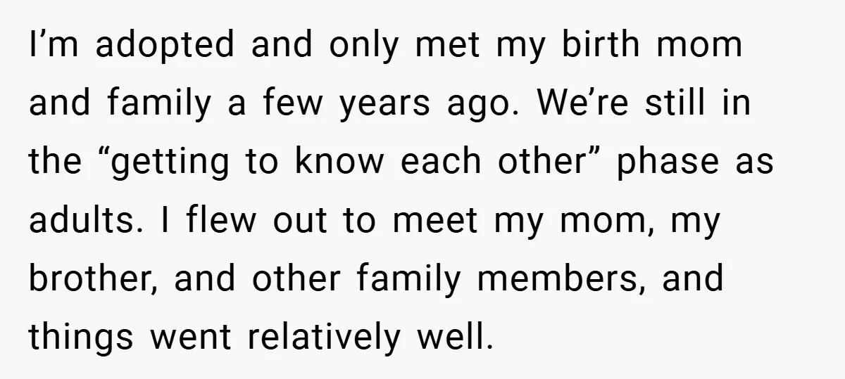 I’m adopted and only met my birth mom and family a few years ago. We’re still in the “getting to know each other” phase as adults. I flew out to...