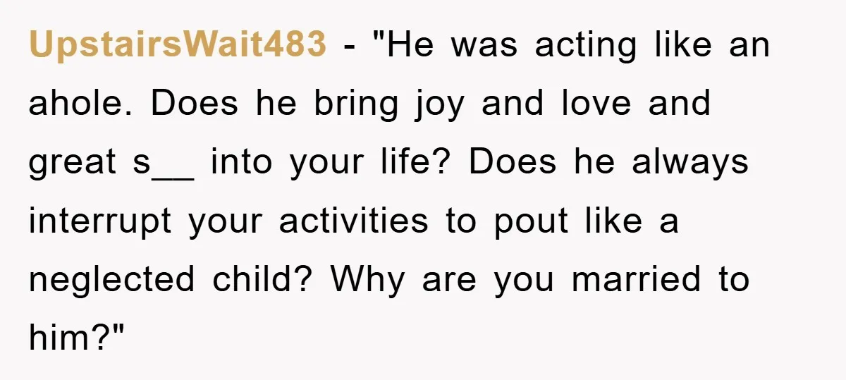 UpstairsWait483 - "He was acting like an ahole. Does he bring joy and love and great s__ into your life? Does he always interrupt your activities to pout like a...