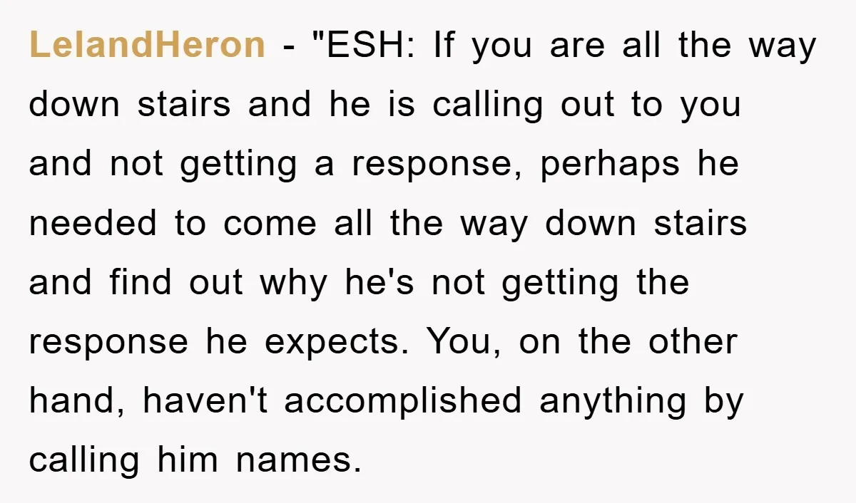 LelandHeron - "ESH: If you are all the way down stairs and he is calling out to you and not getting a response, perhaps he needed to come all the...