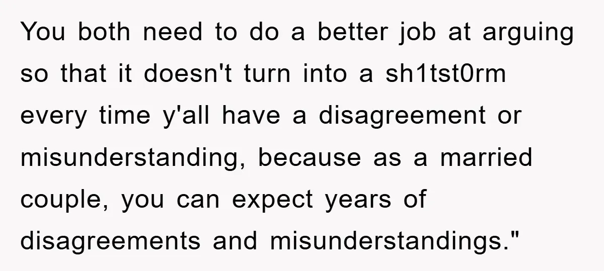 You both need to do a better job at arguing so that it doesn't turn into a sh1tst0rm every time y'all have a disagreement or misunderstanding, because as a married...