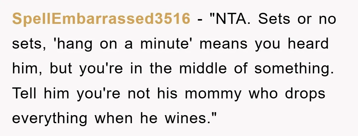 SpellEmbarrassed3516 - "NTA. Sets or no sets, 'hang on a minute' means you heard him, but you're in the middle of something. Tell him you're not his mommy who drops...