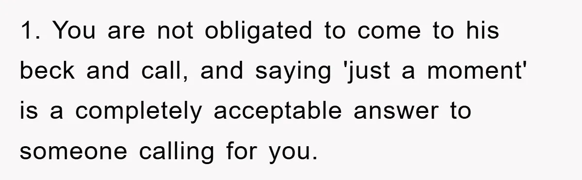 1. You are not obligated to come to his beck and call, and saying 'just a moment' is a completely acceptable answer to someone calling for you.