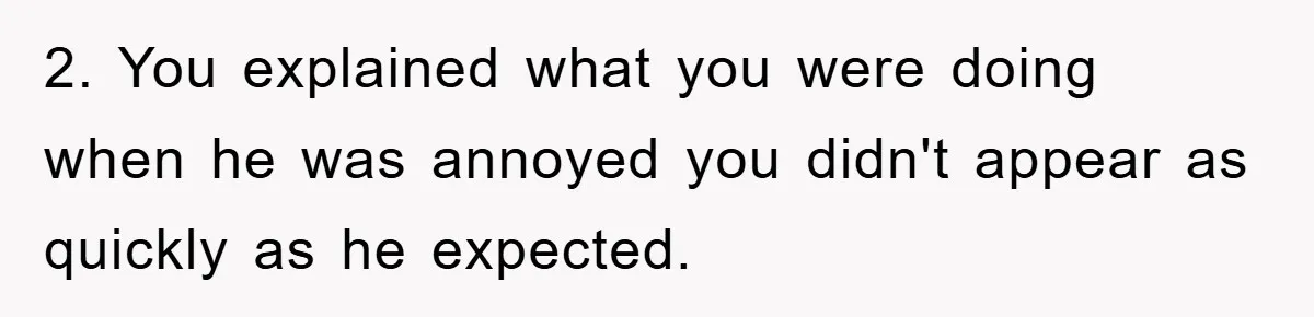 2. You explained what you were doing when he was annoyed you didn't appear as quickly as he expected.