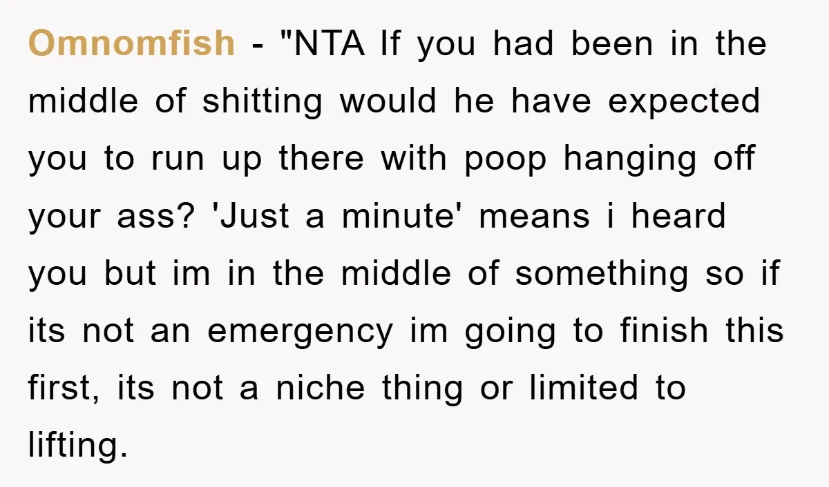 Omnomfish - "NTA If you had been in the middle of shitting would he have expected you to run up there with poop hanging off your ass? 'Just a minute'...
